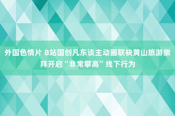 外国色情片 B站国创凡东谈主动画联袂黄山旅游崇拜开启“非常攀高”线下行为