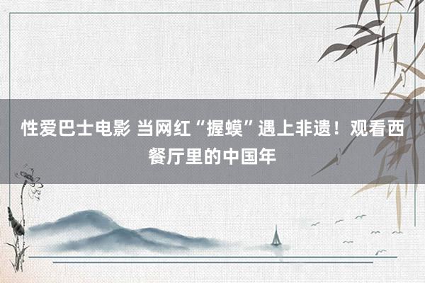 性爱巴士电影 当网红“握蟆”遇上非遗！观看西餐厅里的中国年