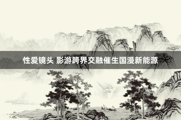 性爱镜头 影游跨界交融催生国漫新能源
