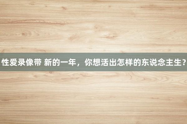 性爱录像带 新的一年，你想活出怎样的东说念主生？