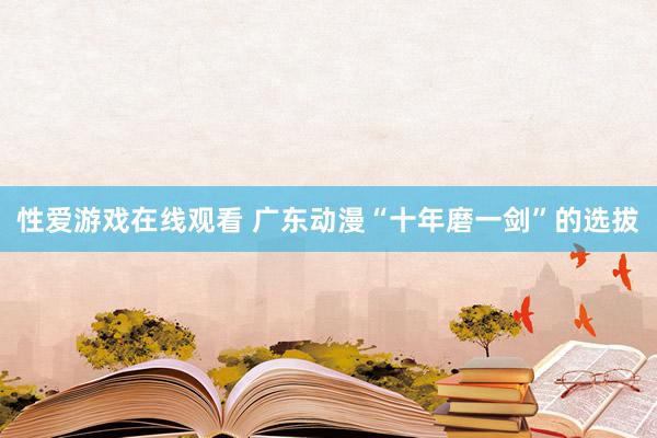 性爱游戏在线观看 广东动漫“十年磨一剑”的选拔
