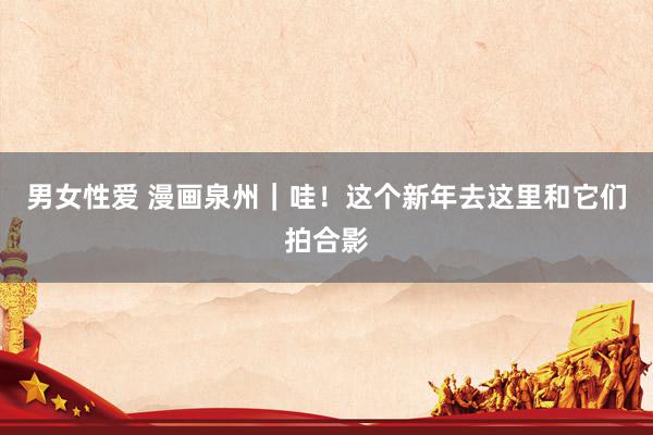 男女性爱 漫画泉州｜哇！这个新年去这里和它们拍合影
