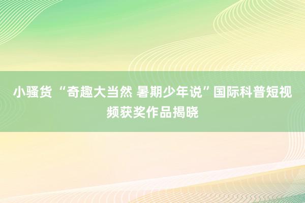 小骚货 “奇趣大当然 暑期少年说”国际科普短视频获奖作品揭晓