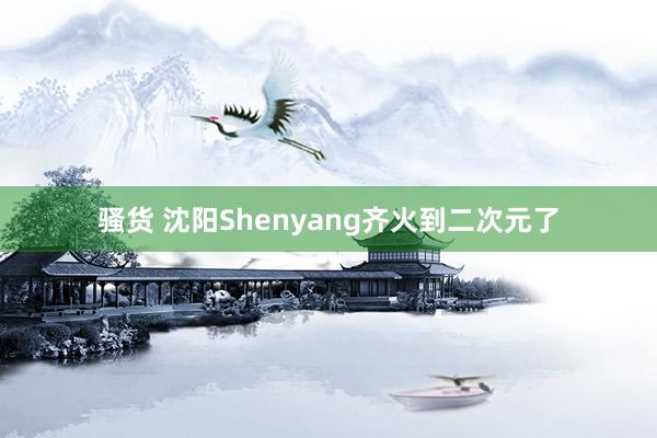 骚货 沈阳Shenyang齐火到二次元了