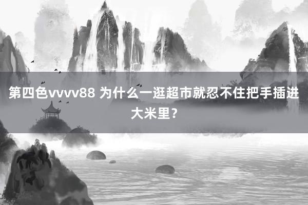第四色vvvv88 为什么一逛超市就忍不住把手插进大米里？
