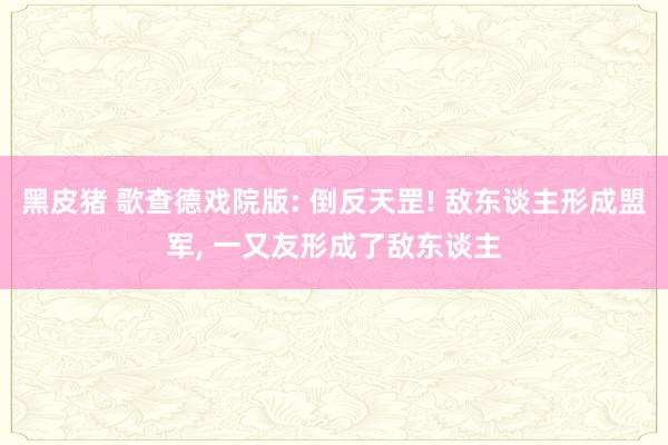 黑皮猪 歌查德戏院版: 倒反天罡! 敌东谈主形成盟军, 一又友形成了敌东谈主