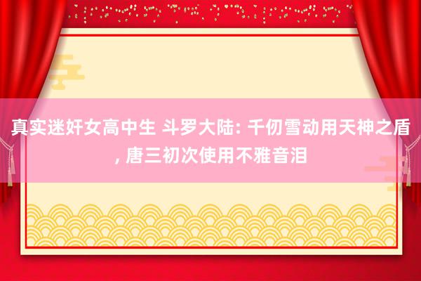 真实迷奸女高中生 斗罗大陆: 千仞雪动用天神之盾, 唐三初次使用不雅音泪
