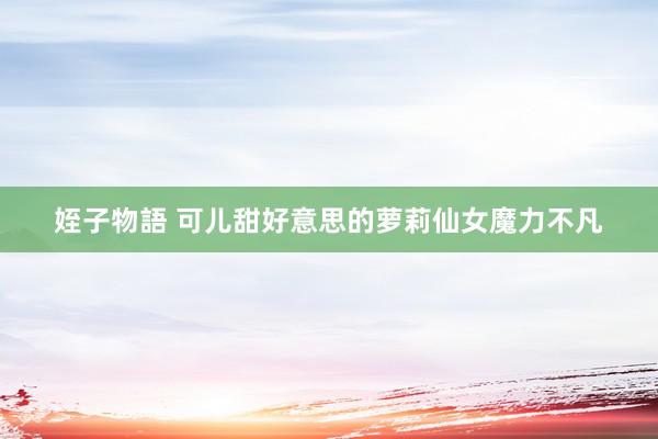 姪子物語 可儿甜好意思的萝莉仙女魔力不凡