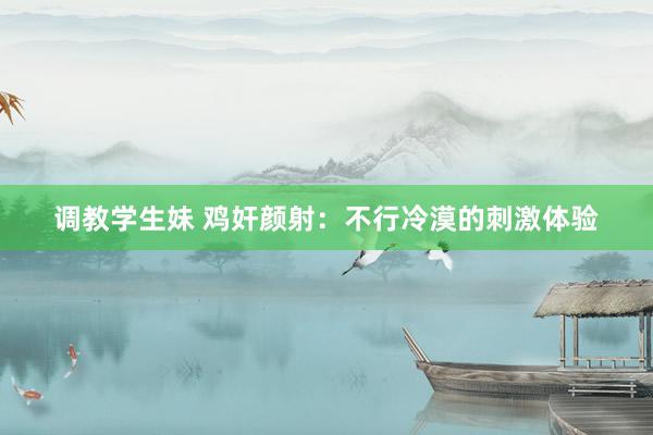 调教学生妹 鸡奸颜射：不行冷漠的刺激体验