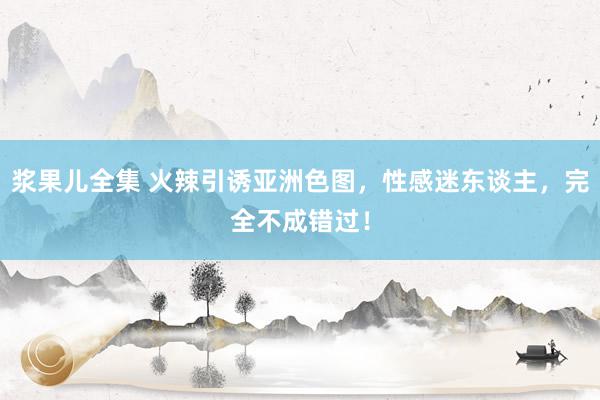 浆果儿全集 火辣引诱亚洲色图，性感迷东谈主，完全不成错过！