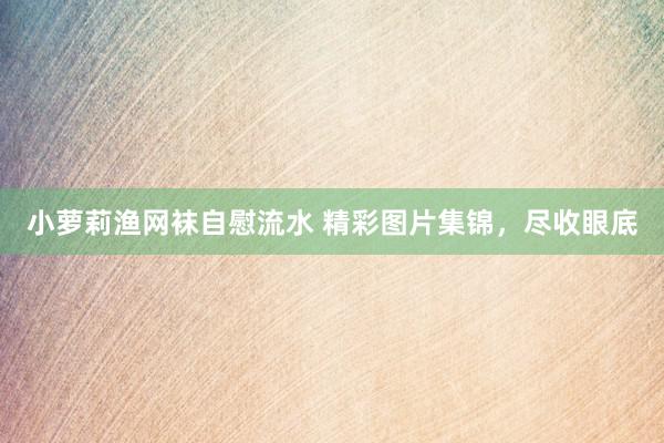 小萝莉渔网袜自慰流水 精彩图片集锦，尽收眼底