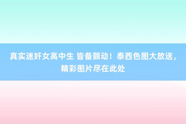 真实迷奸女高中生 皆备颤动！泰西色图大放送，精彩图片尽在此处