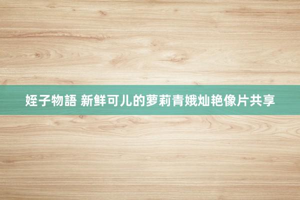 姪子物語 新鲜可儿的萝莉青娥灿艳像片共享
