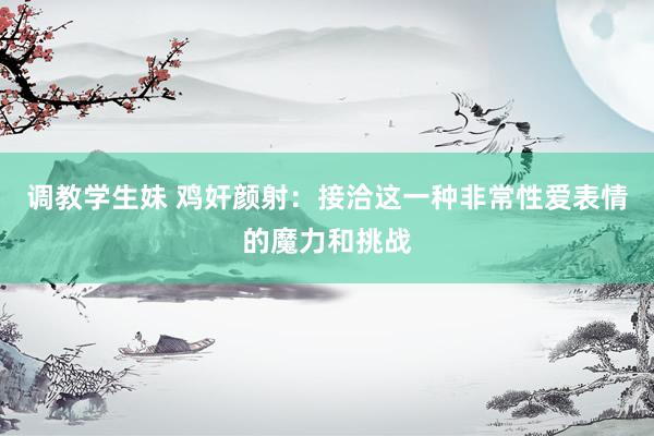 调教学生妹 鸡奸颜射：接洽这一种非常性爱表情的魔力和挑战