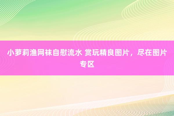 小萝莉渔网袜自慰流水 赏玩精良图片，尽在图片专区