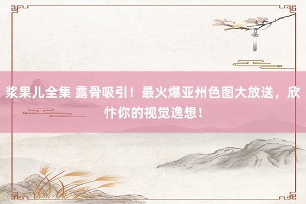 浆果儿全集 露骨吸引！最火爆亚州色图大放送，欣忭你的视觉逸想！