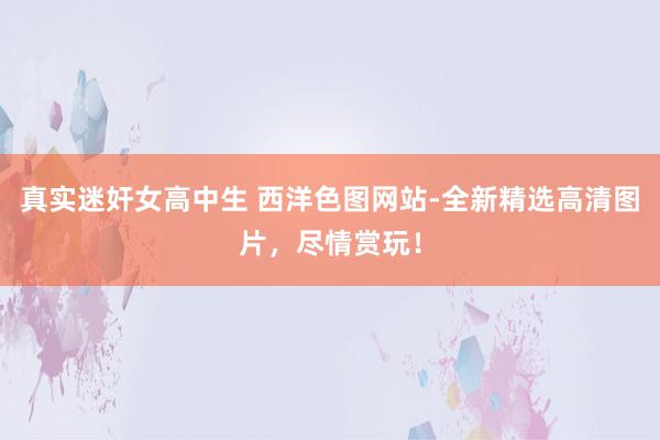 真实迷奸女高中生 西洋色图网站-全新精选高清图片，尽情赏玩！