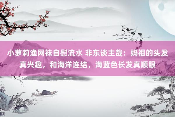 小萝莉渔网袜自慰流水 非东谈主哉：妈祖的头发真兴趣，和海洋连结，海蓝色长发真顺眼