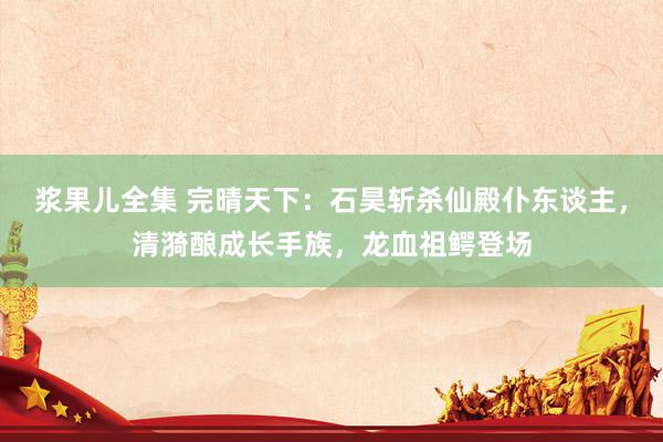 浆果儿全集 完晴天下：石昊斩杀仙殿仆东谈主，清漪酿成长手族，龙血祖鳄登场