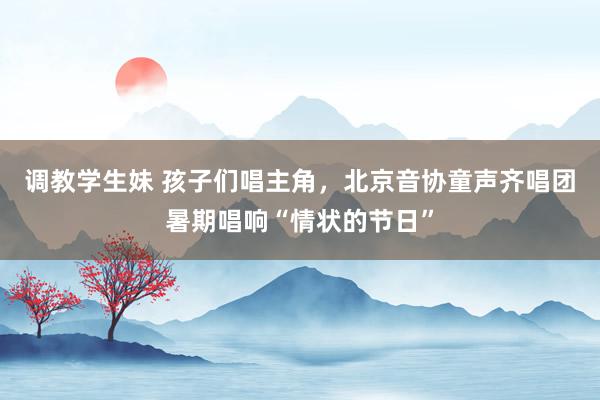 调教学生妹 孩子们唱主角，北京音协童声齐唱团暑期唱响“情状的节日”