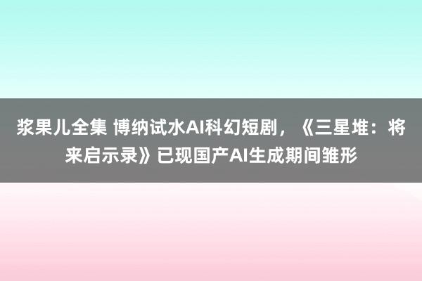 浆果儿全集 博纳试水AI科幻短剧，《三星堆：将来启示录》已现国产AI生成期间雏形