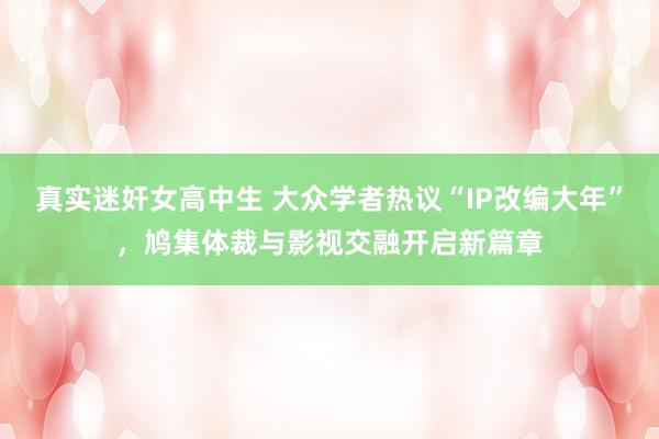真实迷奸女高中生 大众学者热议“IP改编大年”，鸠集体裁与影视交融开启新篇章