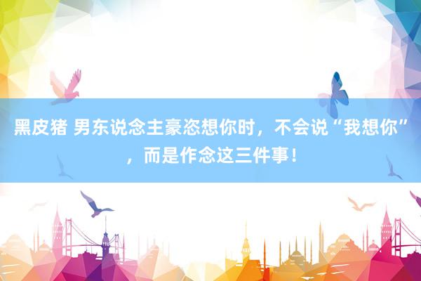 黑皮猪 男东说念主豪恣想你时，不会说“我想你”，而是作念这三件事！