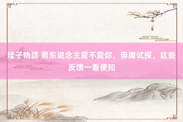 姪子物語 男东说念主爱不爱你，毋庸试探，这些反馈一看便知