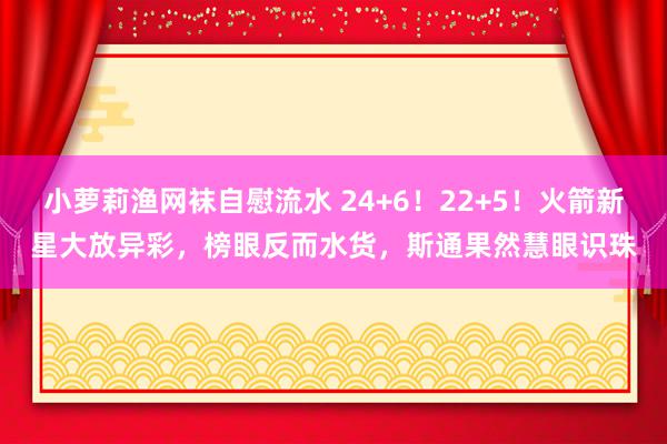 小萝莉渔网袜自慰流水 24+6！22+5！火箭新星大放异彩，榜眼反而水货，斯通果然慧眼识珠