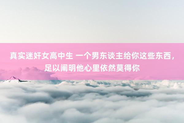 真实迷奸女高中生 一个男东谈主给你这些东西，足以阐明他心里依然莫得你