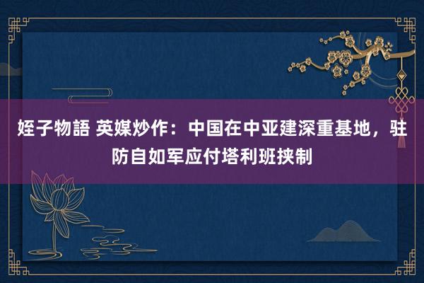 姪子物語 英媒炒作：中国在中亚建深重基地，驻防自如军应付塔利班挟制