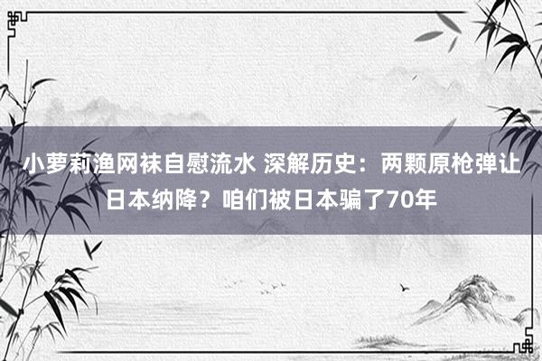 小萝莉渔网袜自慰流水 深解历史：两颗原枪弹让日本纳降？咱们被日本骗了70年