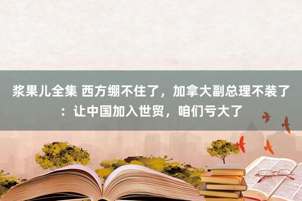 浆果儿全集 西方绷不住了，加拿大副总理不装了：让中国加入世贸，咱们亏大了