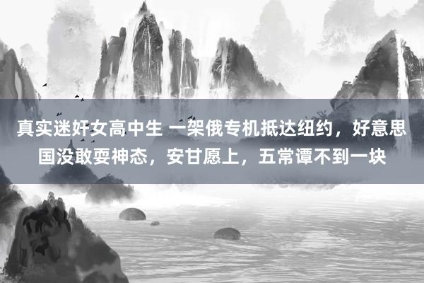 真实迷奸女高中生 一架俄专机抵达纽约，好意思国没敢耍神态，安甘愿上，五常谭不到一块