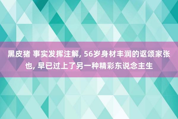 黑皮猪 事实发挥注解, 56岁身材丰润的讴颂家张也, 早已过上了另一种精彩东说念主生