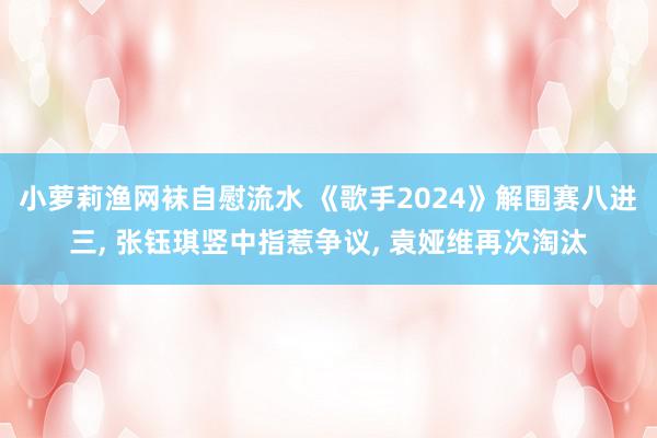 小萝莉渔网袜自慰流水 《歌手2024》解围赛八进三, 张钰琪竖中指惹争议, 袁娅维再次淘汰