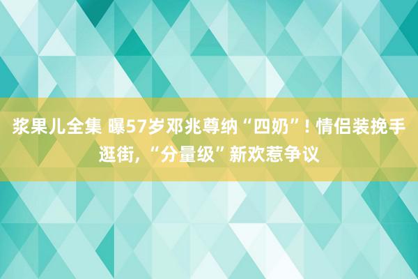 浆果儿全集 曝57岁邓兆尊纳“四奶”! 情侣装挽手逛街, “分量级”新欢惹争议