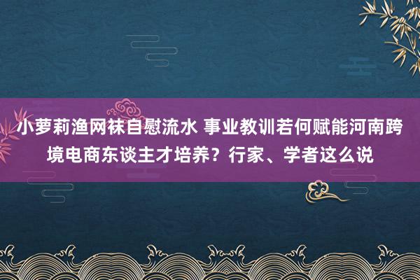 小萝莉渔网袜自慰流水 事业教训若何赋能河南跨境电商东谈主才培养？行家、学者这么说