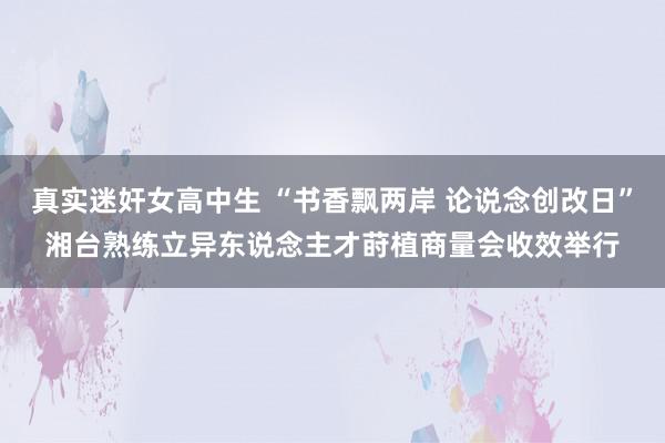 真实迷奸女高中生 “书香飘两岸 论说念创改日”湘台熟练立异东说念主才莳植商量会收效举行