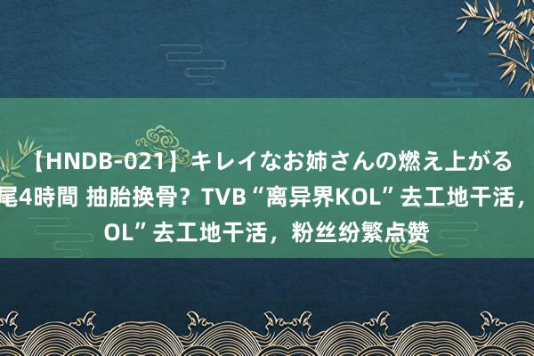 【HNDB-021】キレイなお姉さんの燃え上がる本物中出し交尾4時間 抽胎换骨？TVB“离异界KOL”去工地干活，粉丝纷繁点赞