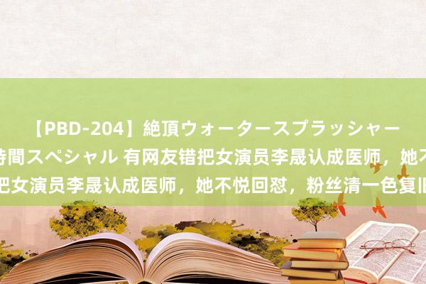 【PBD-204】絶頂ウォータースプラッシャー 放尿＆潮吹き大噴射8時間スペシャル 有网友错把女演员李晟认成医师，她不悦回怼，粉丝清一色复旧