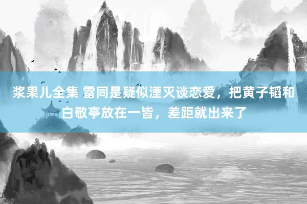 浆果儿全集 雷同是疑似湮灭谈恋爱，把黄子韬和白敬亭放在一皆，差距就出来了