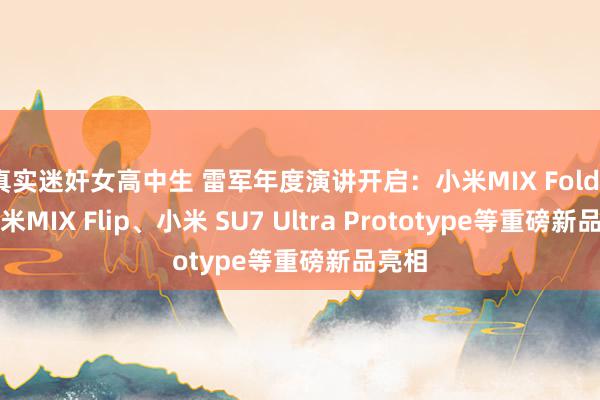 真实迷奸女高中生 雷军年度演讲开启：小米MIX Fold4、小米MIX Flip、小米 SU7 Ultra Prototype等重磅新品亮相