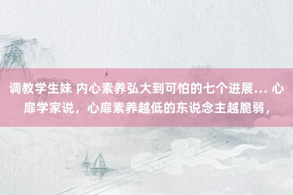 调教学生妹 内心素养弘大到可怕的七个进展… 心扉学家说，心扉素养越低的东说念主越脆弱，