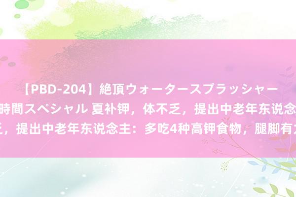 【PBD-204】絶頂ウォータースプラッシャー 放尿＆潮吹き大噴射8時間スペシャル 夏补钾，体不乏，提出中老年东说念主：多吃4种高钾食物，腿脚有力健康