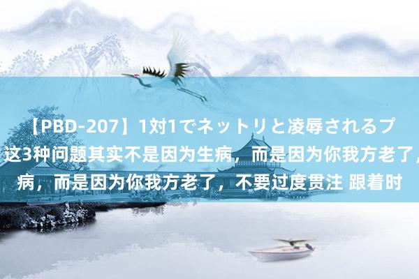 【PBD-207】1対1でネットリと凌辱されるプレミア女優たち 8時間 这3种问题其实不是因为生病，而是因为你我方老了，不要过度贯注 跟着时