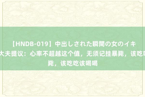 【HNDB-019】中出しされた瞬間の女のイキ顔 数位大夫提议：心率不超越这个值，无须记挂暴毙，该吃吃该喝喝