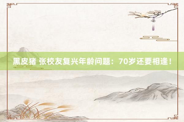 黑皮猪 张校友复兴年龄问题：70岁还要相逢！