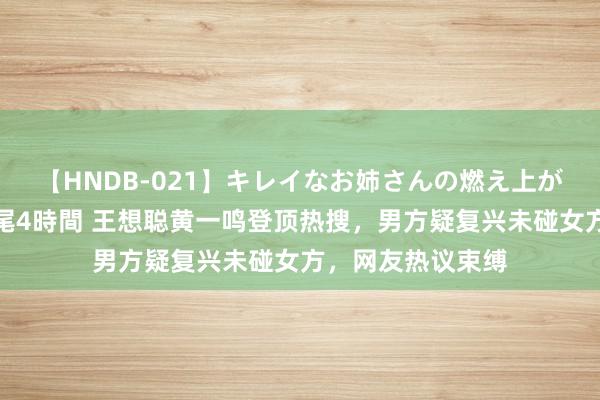 【HNDB-021】キレイなお姉さんの燃え上がる本物中出し交尾4時間 王想聪黄一鸣登顶热搜，男方疑复兴未碰女方，网友热议束缚