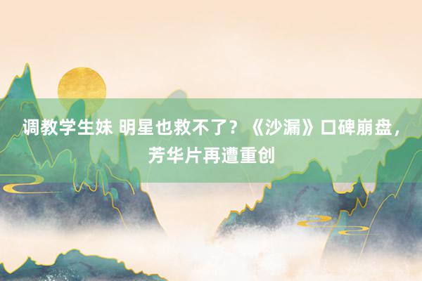 调教学生妹 明星也救不了？《沙漏》口碑崩盘，芳华片再遭重创